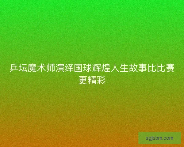 乒坛魔术师演绎国球辉煌人生故事比比赛更精彩