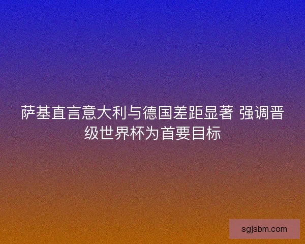 萨基直言意大利与德国差距显著 强调晋级世界杯为首要目标