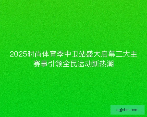 2025时尚体育季中卫站盛大启幕三大主赛事引领全民运动新热潮