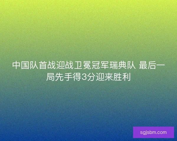 中国队首战迎战卫冕冠军瑞典队 最后一局先手得3分迎来胜利