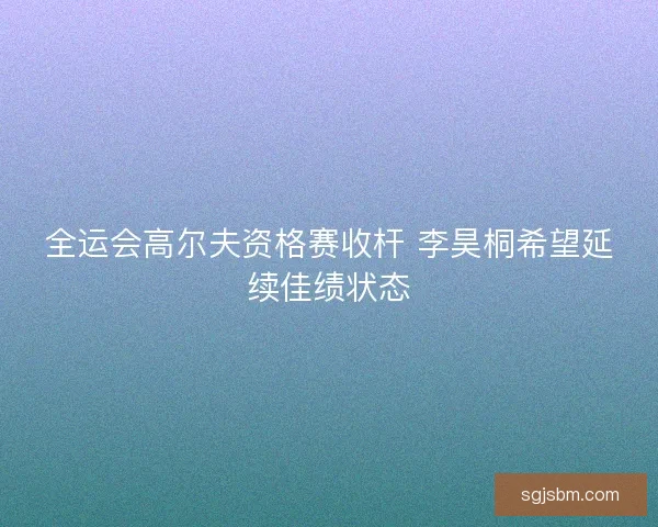 全运会高尔夫资格赛收杆 李昊桐希望延续佳绩状态