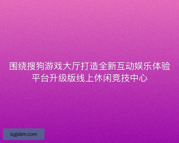 围绕搜狗游戏大厅打造全新互动娱乐体验平台升级版线上休闲竞技中心