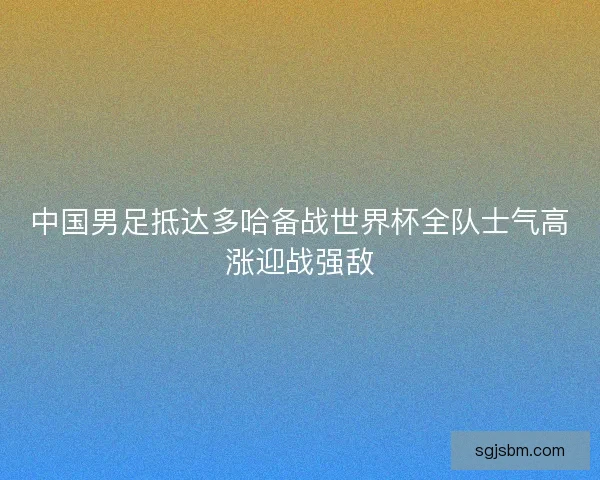 中国男足抵达多哈备战世界杯全队士气高涨迎战强敌