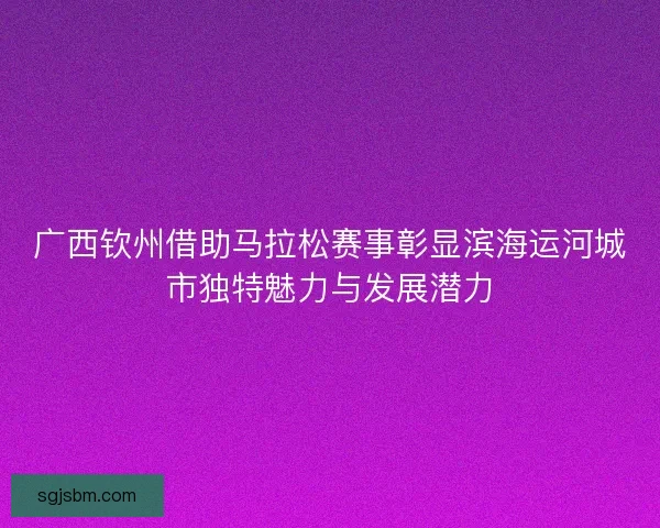 广西钦州借助马拉松赛事彰显滨海运河城市独特魅力与发展潜力