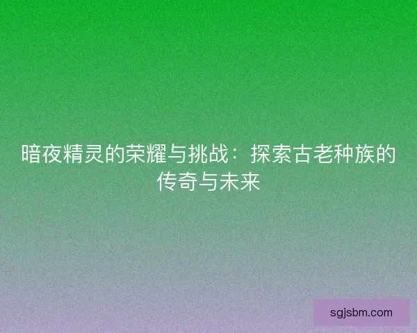 暗夜精灵的荣耀与挑战:探索古老种族的传奇与未来 暗夜精灵的荣耀与挑战:探索古老种族的传奇与未来