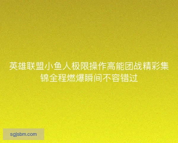 英雄联盟小鱼人极限操作高能团战精彩集锦全程燃爆瞬间不容错过