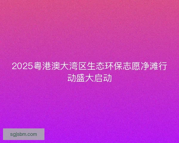 2025粤港澳大湾区生态环保志愿净滩行动盛大启动