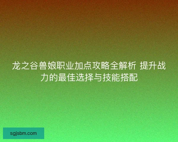 龙之谷兽娘职业加点攻略全解析 提升战力的最佳选择与技能搭配