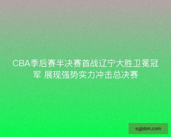 CBA季后赛半决赛首战辽宁大胜卫冕冠军 展现强势实力冲击总决赛