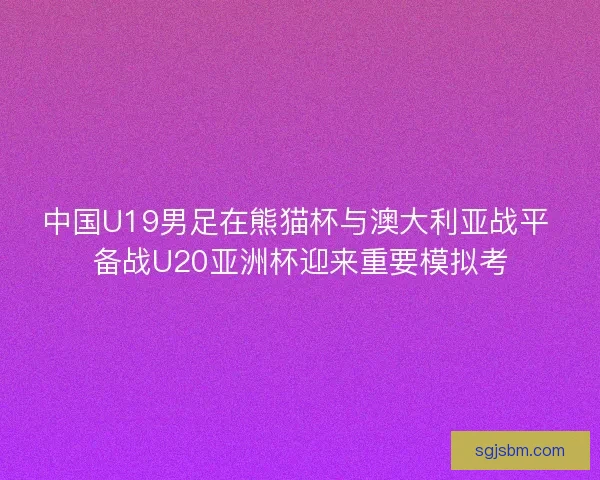 中国U19男足在熊猫杯与澳大利亚战平 备战U20亚洲杯迎来重要模拟考