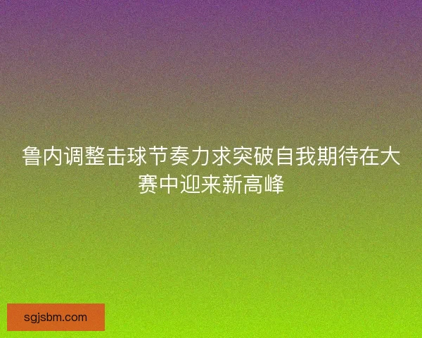 鲁内调整击球节奏力求突破自我期待在大赛中迎来新高峰 鲁内调整击球节奏力求突破自我期待在大赛中迎来新高峰