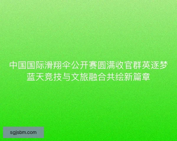 中国国际滑翔伞公开赛圆满收官群英逐梦蓝天竞技与文旅融合共绘新篇章