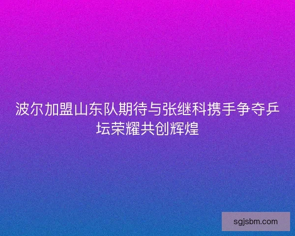 波尔加盟山东队期待与张继科携手争夺乒坛荣耀共创辉煌 波尔加盟山东队期待与张继科携手争夺乒坛荣耀共创辉煌