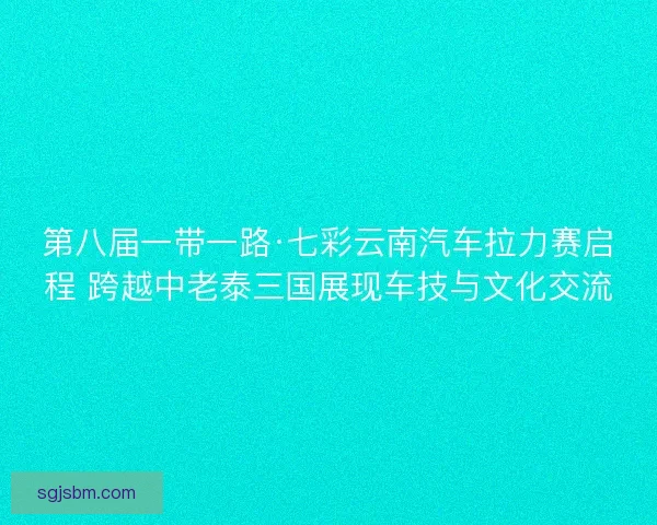 第八届一带一路·七彩云南汽车拉力赛启程 跨越中老泰三国展现车技与文化交流 第八届一带一路·七彩云南汽车拉力赛启程 跨越中老泰三国展现车技与文化交流