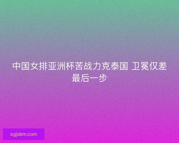中国女排亚洲杯苦战力克泰国 卫冕仅差最后一步