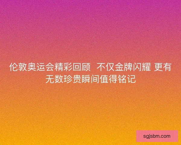 伦敦奥运会精彩回顾  不仅金牌闪耀 更有无数珍贵瞬间值得铭记
