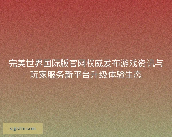 完美世界国际版官网权威发布游戏资讯与玩家服务新平台升级体验生态