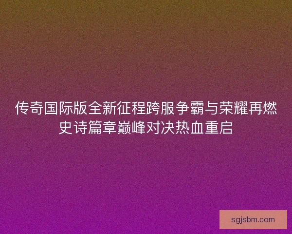 传奇国际版全新征程跨服争霸与荣耀再燃史诗篇章巅峰对决热血重启