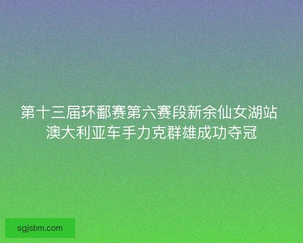 第十三届环鄱赛第六赛段新余仙女湖站 澳大利亚车手力克群雄成功夺冠