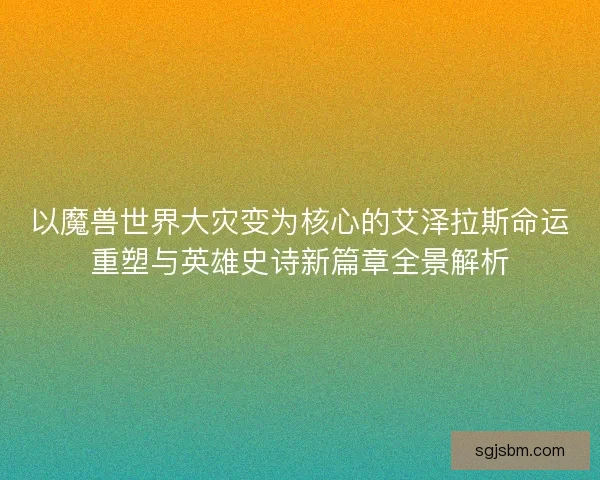以魔兽世界大灾变为核心的艾泽拉斯命运重塑与英雄史诗新篇章全景解析