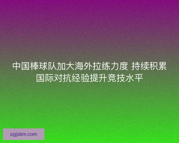 中国棒球队加大海外拉练力度 持续积累国际对抗经验提升竞技水平