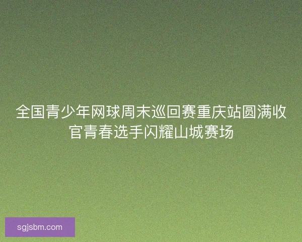 全国青少年网球周末巡回赛重庆站圆满收官青春选手闪耀山城赛场 全国青少年网球周末巡回赛重庆站圆满收官青春选手闪耀山城赛场