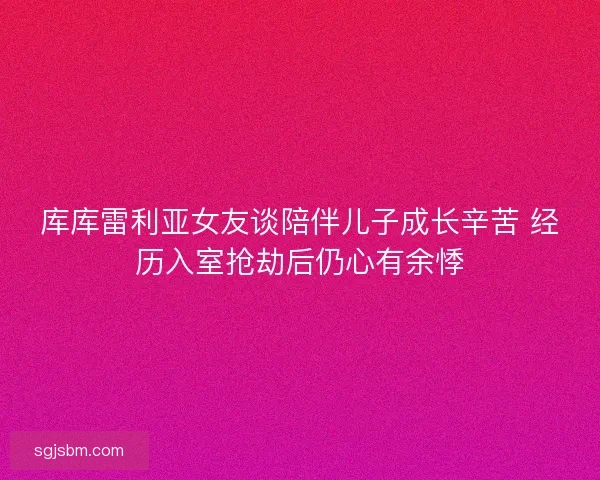 库库雷利亚女友谈陪伴儿子成长辛苦 经历入室抢劫后仍心有余悸 库库雷利亚女友谈陪伴儿子成长辛苦 经历入室抢劫后仍心有余悸